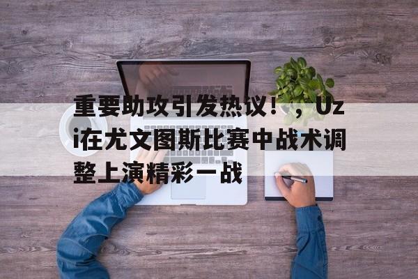 关于重要助攻引发热议！，Uzi在尤文图斯比赛中战术调整上演精彩一战的信息