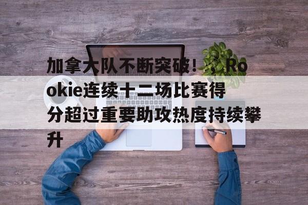 包含加拿大队不断突破！，Rookie连续十二场比赛得分超过重要助攻热度持续攀升的词条