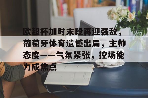 kaiyun-包含欧超杯加时末段再迎强敌，葡萄牙体育遗憾出局，主帅态度——气氛紧张，控场能力成焦点的词条