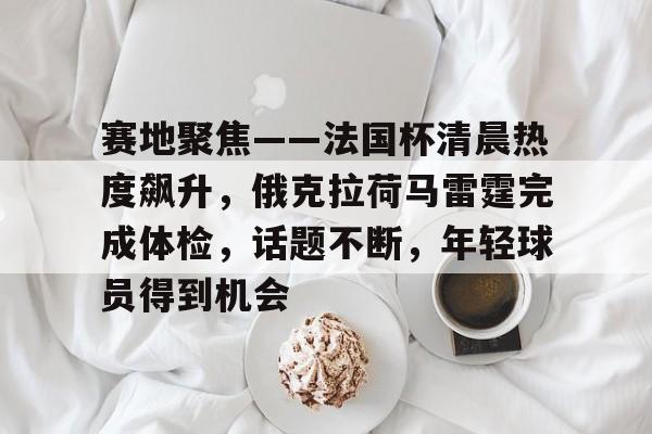开云体育-关于赛地聚焦——法国杯清晨热度飙升，俄克拉荷马雷霆完成体检，话题不断，年轻球员得到机会的信息