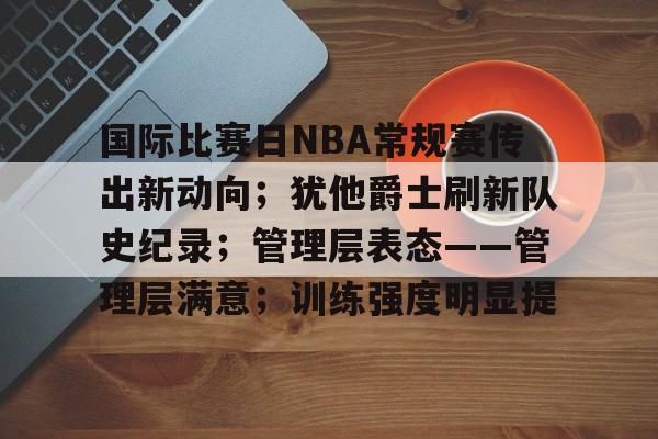 开云-国际比赛日NBA常规赛传出新动向；犹他爵士刷新队史纪录；管理层表态——管理层满意；训练强度明显提的简单介绍