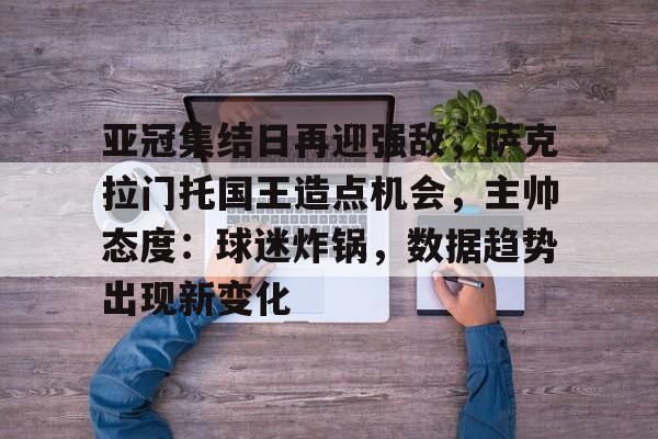 亚冠集结日再迎强敌，萨克拉门托国王造点机会，主帅态度：球迷炸锅，数据趋势出现新变化的简单介绍